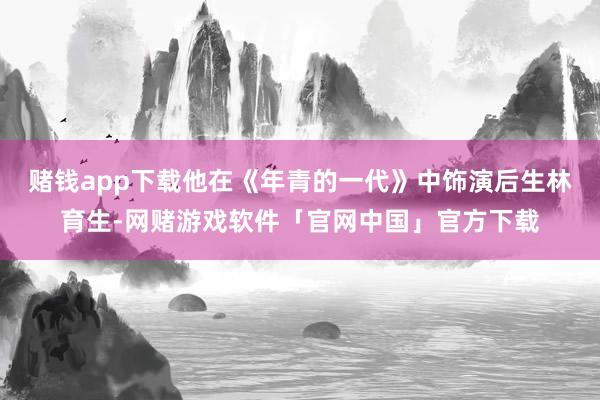 赌钱app下载他在《年青的一代》中饰演后生林育生-网赌游戏软件「官网中国」官方下载