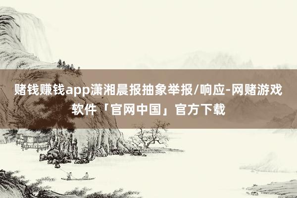 赌钱赚钱app潇湘晨报抽象举报/响应-网赌游戏软件「官网中国」官方下载