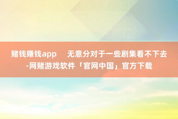 赌钱赚钱app     无意分对于一些剧集看不下去-网赌游戏软件「官网中国」官方下载