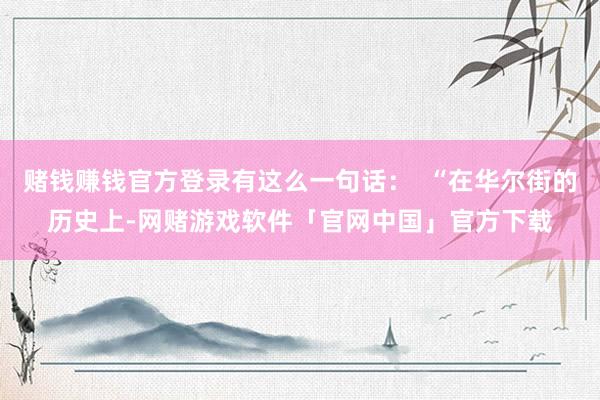 赌钱赚钱官方登录有这么一句话：  “在华尔街的历史上-网赌游戏软件「官网中国」官方下载