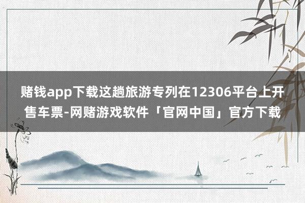 赌钱app下载这趟旅游专列在12306平台上开售车票-网赌游戏软件「官网中国」官方下载