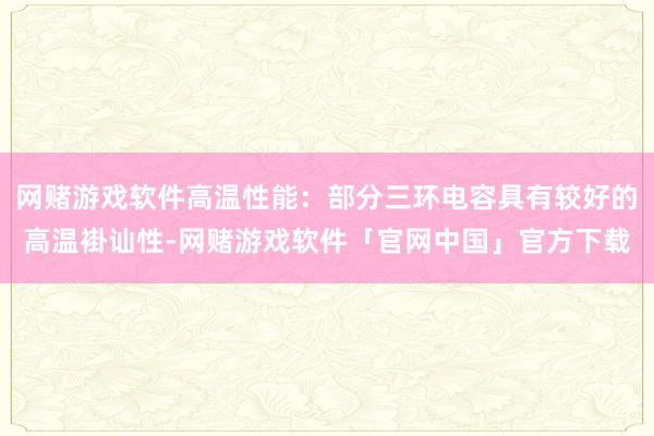 网赌游戏软件高温性能：部分三环电容具有较好的高温褂讪性-网赌游戏软件「官网中国」官方下载