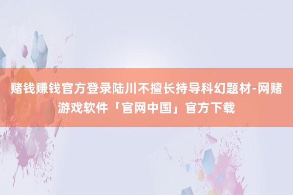 赌钱赚钱官方登录陆川不擅长持导科幻题材-网赌游戏软件「官网中国」官方下载