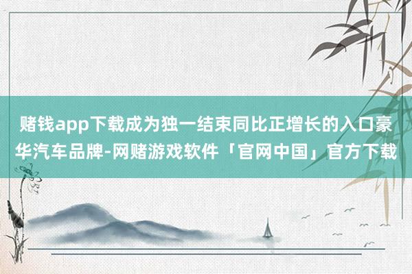 赌钱app下载成为独一结束同比正增长的入口豪华汽车品牌-网赌游戏软件「官网中国」官方下载