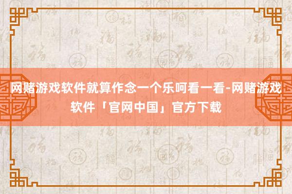 网赌游戏软件就算作念一个乐呵看一看-网赌游戏软件「官网中国」官方下载