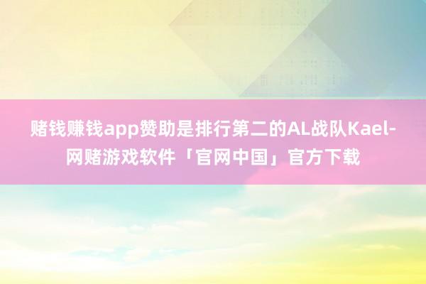 赌钱赚钱app赞助是排行第二的AL战队Kael-网赌游戏软件「官网中国」官方下载