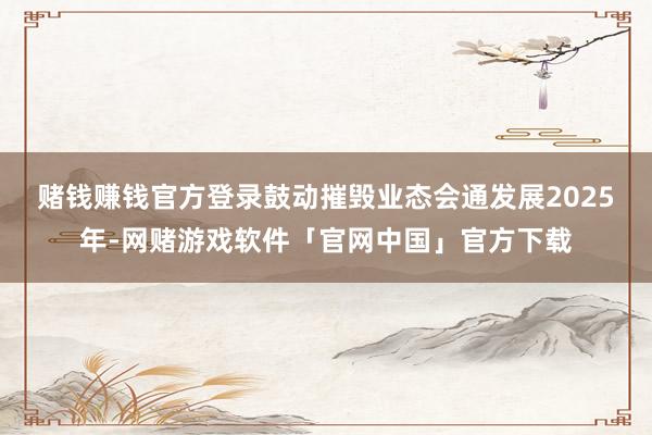 赌钱赚钱官方登录鼓动摧毁业态会通发展　　2025年-网赌游戏软件「官网中国」官方下载