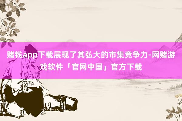 赌钱app下载展现了其弘大的市集竞争力-网赌游戏软件「官网中国」官方下载