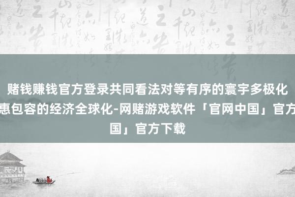 赌钱赚钱官方登录共同看法对等有序的寰宇多极化和普惠包容的经济全球化-网赌游戏软件「官网中国」官方下载