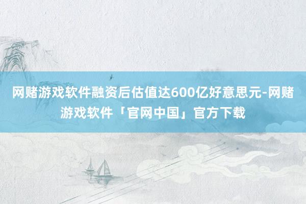 网赌游戏软件融资后估值达600亿好意思元-网赌游戏软件「官网中国」官方下载