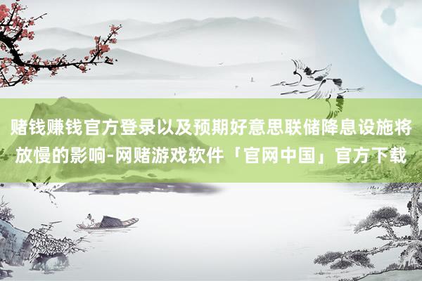 赌钱赚钱官方登录以及预期好意思联储降息设施将放慢的影响-网赌游戏软件「官网中国」官方下载