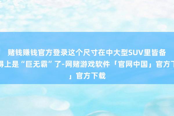 赌钱赚钱官方登录这个尺寸在中大型SUV里皆备算得上是“巨无霸”了-网赌游戏软件「官网中国」官方下载