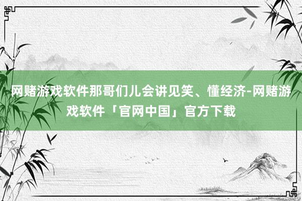 网赌游戏软件那哥们儿会讲见笑、懂经济-网赌游戏软件「官网中国」官方下载