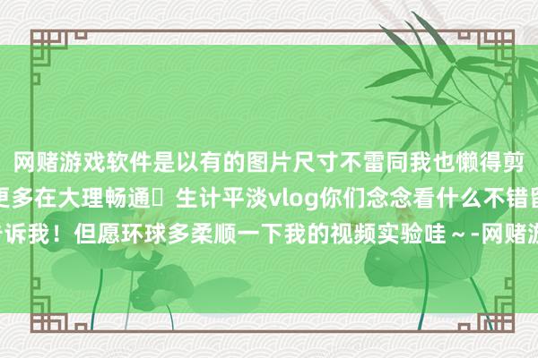网赌游戏软件是以有的图片尺寸不雷同我也懒得剪辑啦！	今后我会发更多在大理畅通➕生计平淡vlog你们念念看什么不错留言告诉我！但愿环球多柔顺一下我的视频实验哇～-网赌游戏软件「官网中国」官方下载