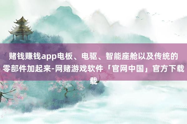 赌钱赚钱app电板、电驱、智能座舱以及传统的零部件加起来-网赌游戏软件「官网中国」官方下载