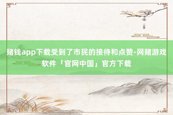 赌钱app下载受到了市民的接待和点赞-网赌游戏软件「官网中国」官方下载