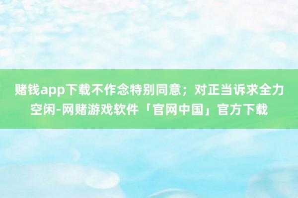 赌钱app下载不作念特别同意；对正当诉求全力空闲-网赌游戏软件「官网中国」官方下载