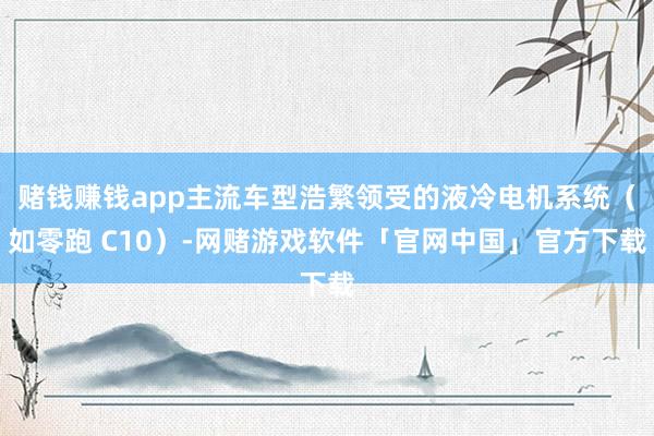 赌钱赚钱app主流车型浩繁领受的液冷电机系统（如零跑 C10）-网赌游戏软件「官网中国」官方下载