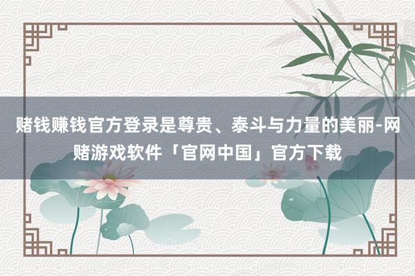 赌钱赚钱官方登录是尊贵、泰斗与力量的美丽-网赌游戏软件「官网中国」官方下载