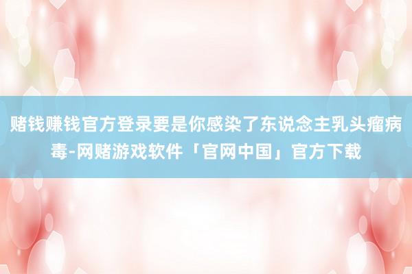 赌钱赚钱官方登录要是你感染了东说念主乳头瘤病毒-网赌游戏软件「官网中国」官方下载