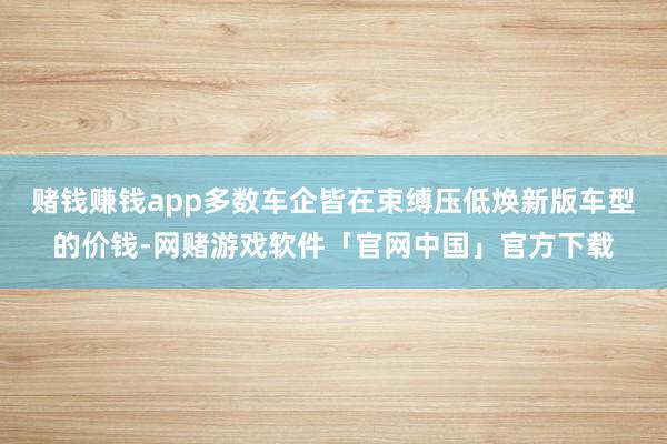 赌钱赚钱app多数车企皆在束缚压低焕新版车型的价钱-网赌游戏软件「官网中国」官方下载
