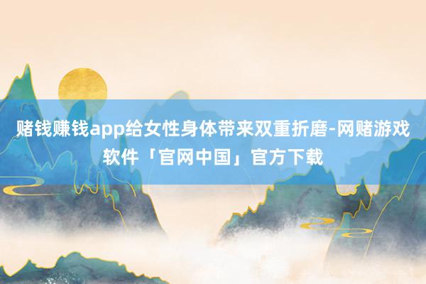 赌钱赚钱app给女性身体带来双重折磨-网赌游戏软件「官网中国」官方下载