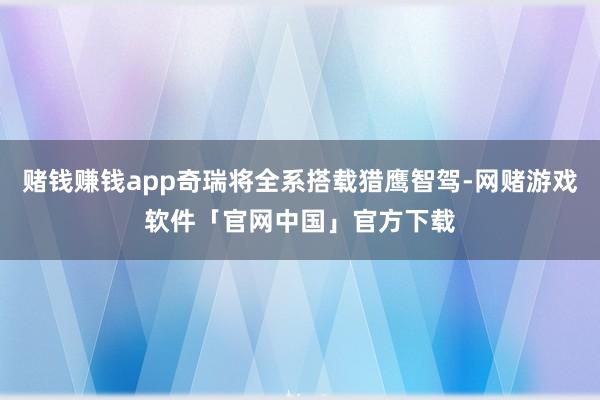 赌钱赚钱app奇瑞将全系搭载猎鹰智驾-网赌游戏软件「官网中国」官方下载