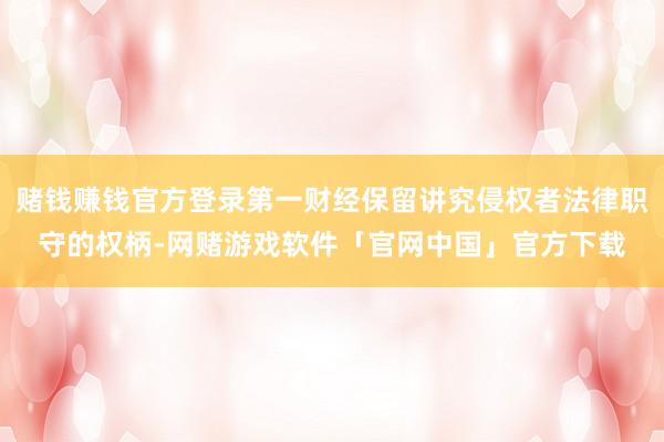 赌钱赚钱官方登录第一财经保留讲究侵权者法律职守的权柄-网赌游戏软件「官网中国」官方下载