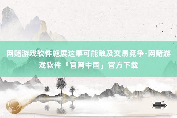 网赌游戏软件施展这事可能触及交易竞争-网赌游戏软件「官网中国」官方下载