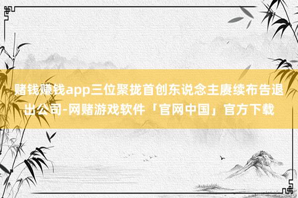 赌钱赚钱app三位聚拢首创东说念主赓续布告退出公司-网赌游戏软件「官网中国」官方下载
