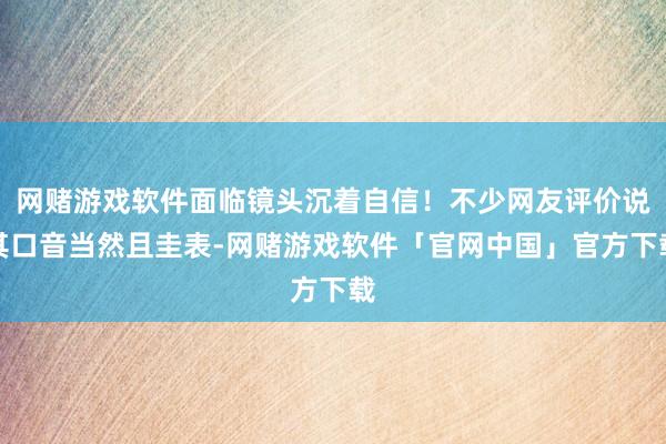 网赌游戏软件面临镜头沉着自信！不少网友评价说其口音当然且圭表-网赌游戏软件「官网中国」官方下载