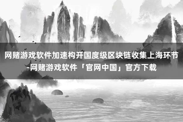 网赌游戏软件加速构开国度级区块链收集上海环节-网赌游戏软件「官网中国」官方下载