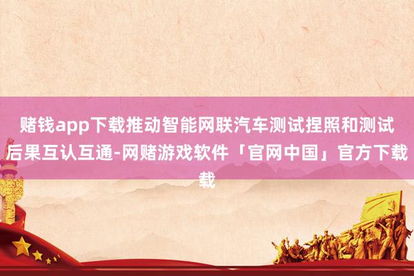 赌钱app下载推动智能网联汽车测试捏照和测试后果互认互通-网赌游戏软件「官网中国」官方下载
