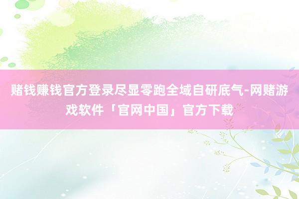 赌钱赚钱官方登录尽显零跑全域自研底气-网赌游戏软件「官网中国」官方下载