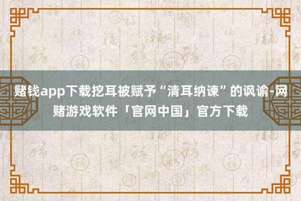 赌钱app下载挖耳被赋予“清耳纳谏”的讽谕-网赌游戏软件「官网中国」官方下载