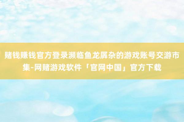 赌钱赚钱官方登录濒临鱼龙羼杂的游戏账号交游市集-网赌游戏软件「官网中国」官方下载