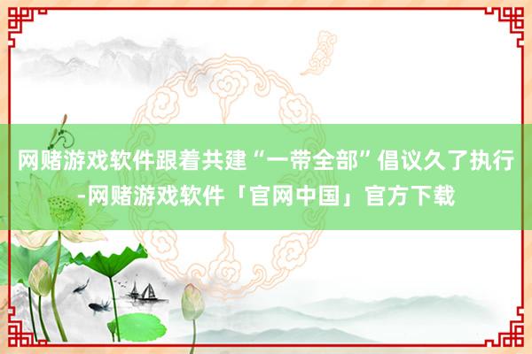 网赌游戏软件跟着共建“一带全部”倡议久了执行-网赌游戏软件「官网中国」官方下载
