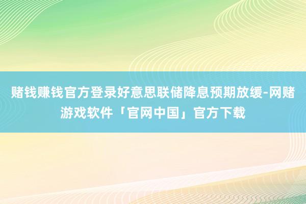 赌钱赚钱官方登录好意思联储降息预期放缓-网赌游戏软件「官网中国」官方下载