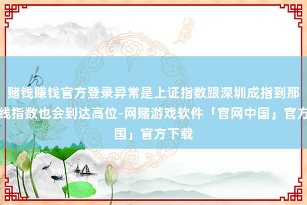赌钱赚钱官方登录异常是上证指数跟深圳成指到那天短线指数也会到达高位-网赌游戏软件「官网中国」官方下载