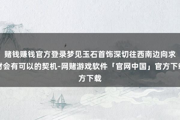 赌钱赚钱官方登录梦见玉石首饰深切往西南边向求财会有可以的契机-网赌游戏软件「官网中国」官方下载