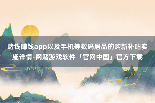 赌钱赚钱app以及手机等数码居品的购新补贴实施详情-网赌游戏软件「官网中国」官方下载