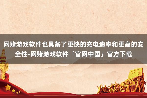 网赌游戏软件也具备了更快的充电速率和更高的安全性-网赌游戏软件「官网中国」官方下载
