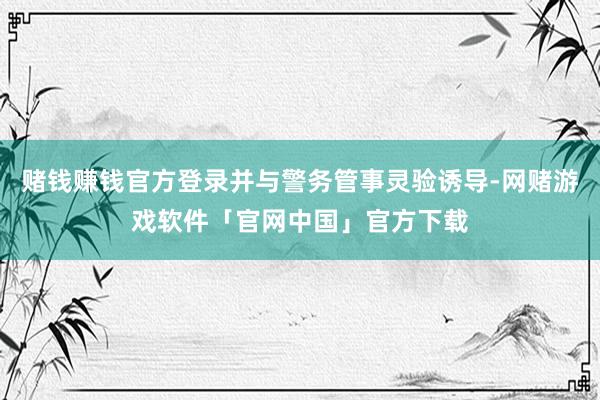 赌钱赚钱官方登录并与警务管事灵验诱导-网赌游戏软件「官网中国」官方下载