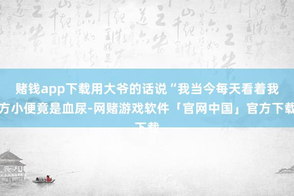赌钱app下载用大爷的话说“我当今每天看着我方小便竟是血尿-网赌游戏软件「官网中国」官方下载