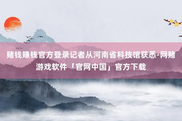 赌钱赚钱官方登录记者从河南省科技馆获悉-网赌游戏软件「官网中国」官方下载