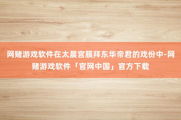 网赌游戏软件在太晨宫膜拜东华帝君的戏份中-网赌游戏软件「官网中国」官方下载