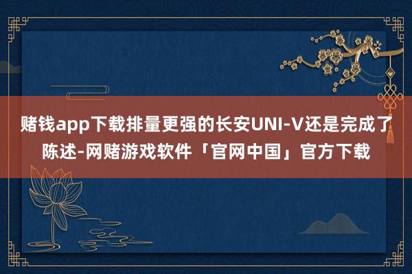 赌钱app下载排量更强的长安UNI-V还是完成了陈述-网赌游戏软件「官网中国」官方下载