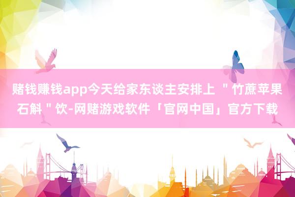 赌钱赚钱app今天给家东谈主安排上 ＂竹蔗苹果石斛＂饮-网赌游戏软件「官网中国」官方下载