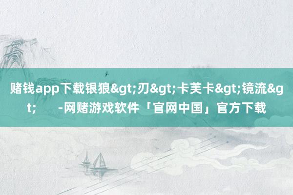 赌钱app下载银狼>刃>卡芙卡>镜流>      -网赌游戏软件「官网中国」官方下载