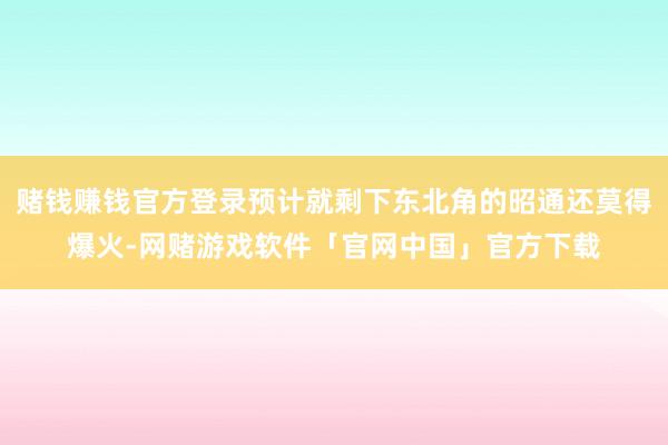 赌钱赚钱官方登录预计就剩下东北角的昭通还莫得爆火-网赌游戏软件「官网中国」官方下载